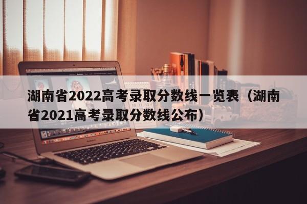 湖南省2022高考录取分数线一览表（湖南省2021高考录取分数线公布）