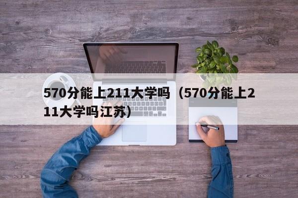 570分能上211大学吗（570分能上211大学吗江苏）