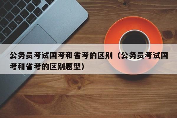 公务员考试国考和省考的区别（公务员考试国考和省考的区别题型）