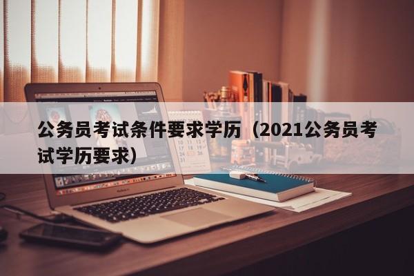 公务员考试条件要求学历（2021公务员考试学历要求）