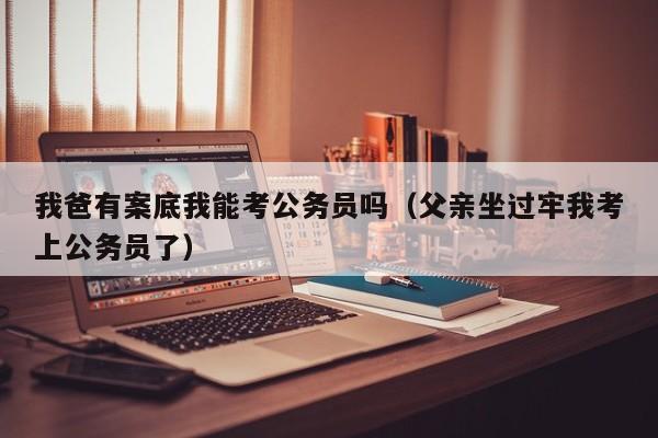 我爸有案底我能考公务员吗（父亲坐过牢我考上公务员了）