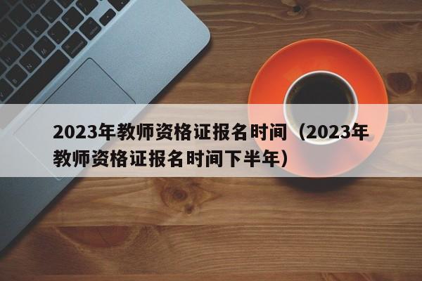 2023年教师资格证报名时间（2023年教师资格证报名时间下半年）