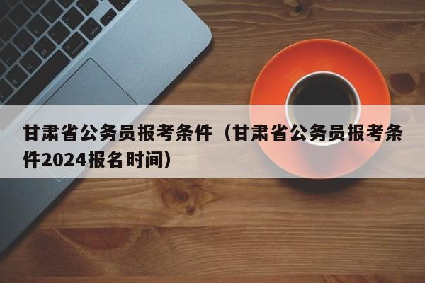 甘肃省公务员报考条件（甘肃省公务员报考条件2024报名时间）