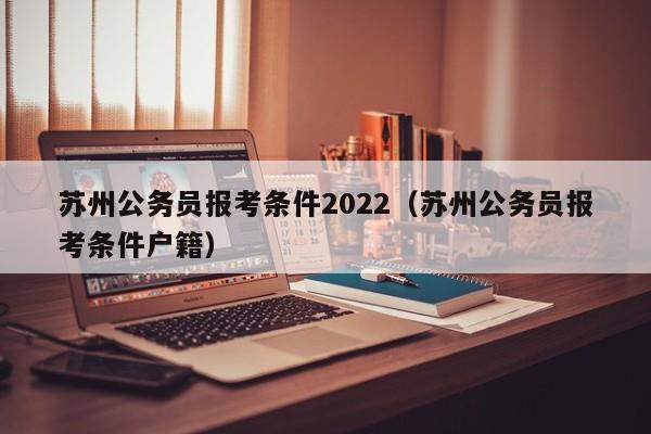 苏州公务员报考条件2022（苏州公务员报考条件户籍）