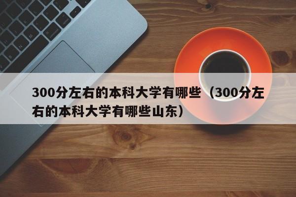 300分左右的本科大学有哪些（300分左右的本科大学有哪些山东）