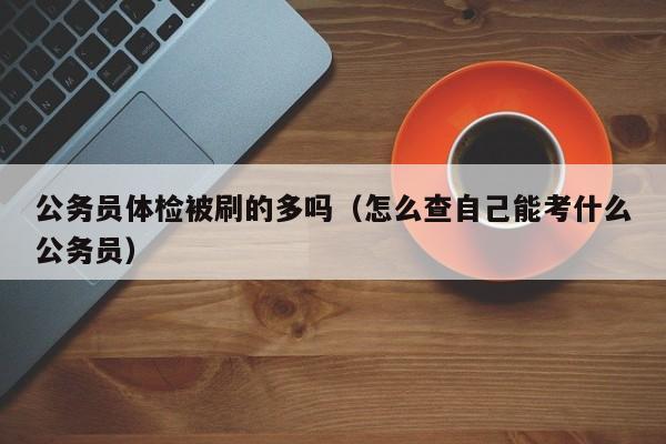 公务员体检被刷的多吗（怎么查自己能考什么公务员）