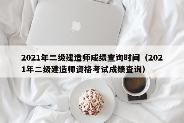 2021年二级建造师成绩查询时间（2021年二级建造师资格考试成绩查询）