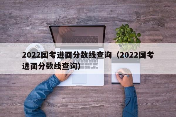 2022国考进面分数线查询（2022国考进面分数线查询）