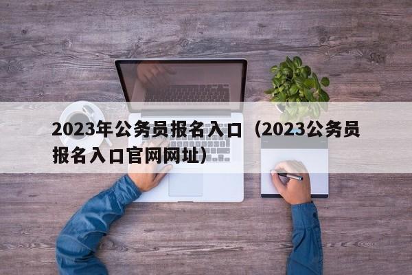 2023年公务员报名入口（2023公务员报名入口官网网址）