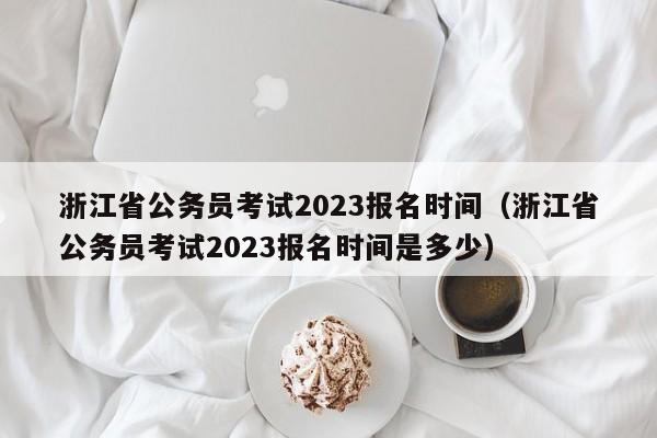 浙江省公务员考试2023报名时间（浙江省公务员考试2023报名时间是多少）