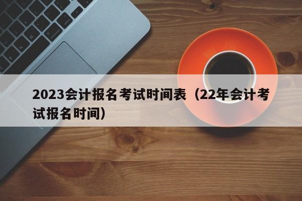 2023会计报名考试时间表（22年会计考试报名时间）