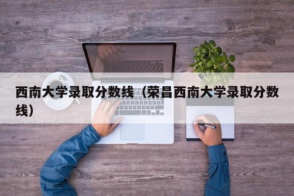 西南大学录取分数线（荣昌西南大学录取分数线）