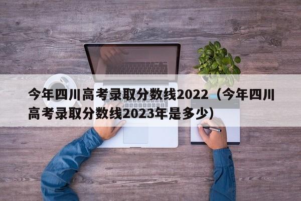 今年四川高考录取分数线2022（今年四川高考录取分数线2023年是多少）