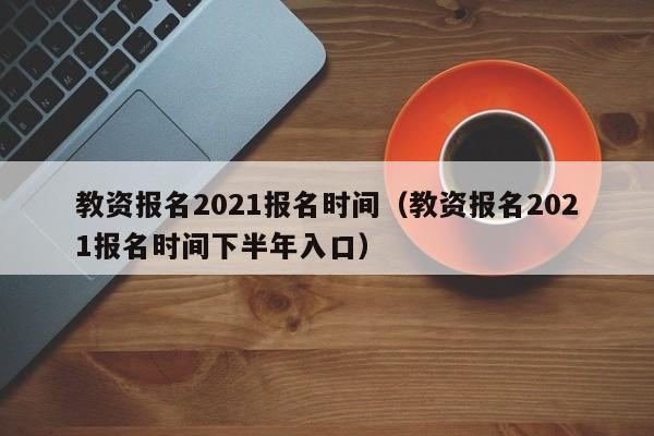 教资报名2021报名时间（教资报名2021报名时间下半年入口）