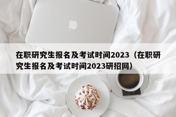 在职研究生报名及考试时间2023（在职研究生报名及考试时间2023研招网）