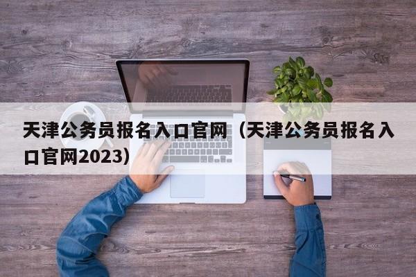 天津公务员报名入口官网（天津公务员报名入口官网2023）