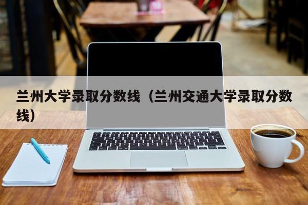 兰州大学录取分数线（兰州交通大学录取分数线）