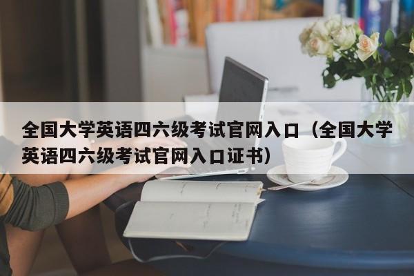 全国大学英语四六级考试官网入口（全国大学英语四六级考试官网入口证书）