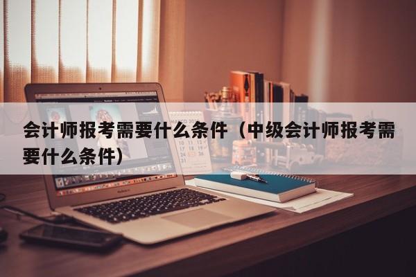 会计师报考需要什么条件（中级会计师报考需要什么条件）