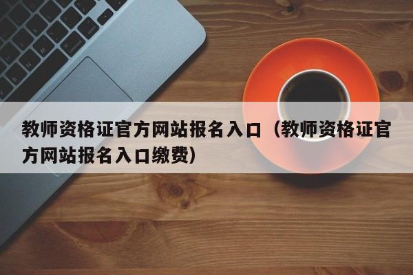 教师资格证官方网站报名入口（教师资格证官方网站报名入口缴费）