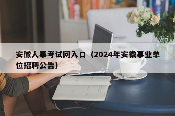 安徽人事考试网入口（2024年安徽事业单位招聘公告）