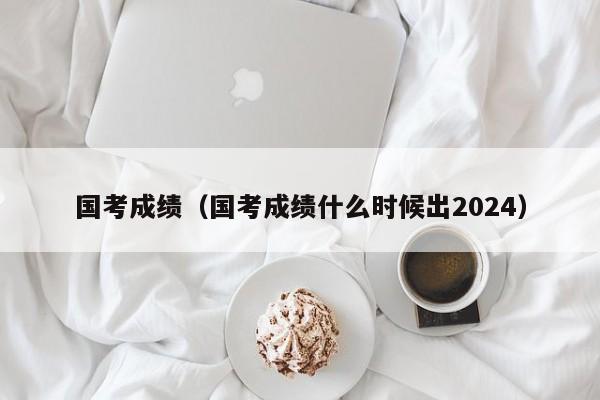 国考成绩（国考成绩什么时候出2024）