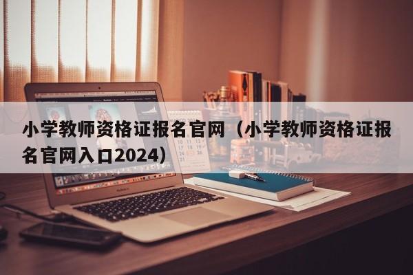 小学教师资格证报名官网（小学教师资格证报名官网入口2024）