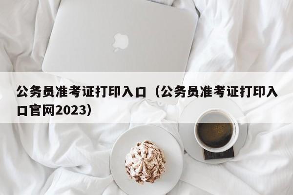 公务员准考证打印入口（公务员准考证打印入口官网2023）