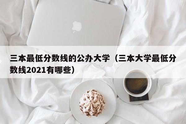 三本最低分数线的公办大学（三本大学最低分数线2021有哪些）