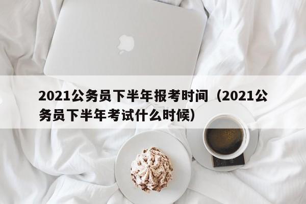 2021公务员下半年报考时间（2021公务员下半年考试什么时候）