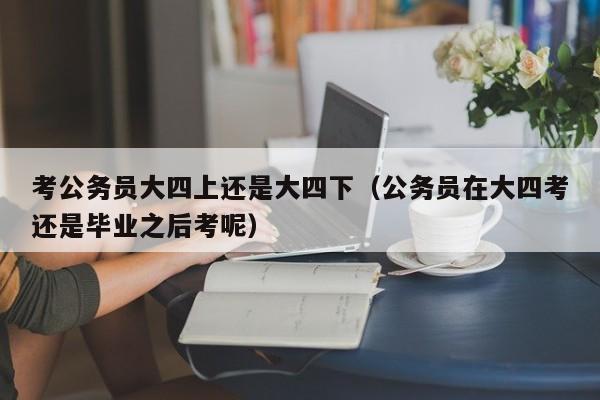 考公务员大四上还是大四下（公务员在大四考还是毕业之后考呢）