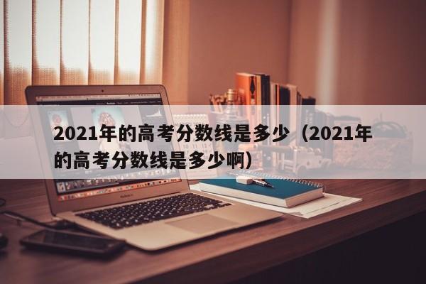 2021年的高考分数线是多少（2021年的高考分数线是多少啊）