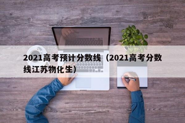 2021高考预计分数线（2021高考分数线江苏物化生）