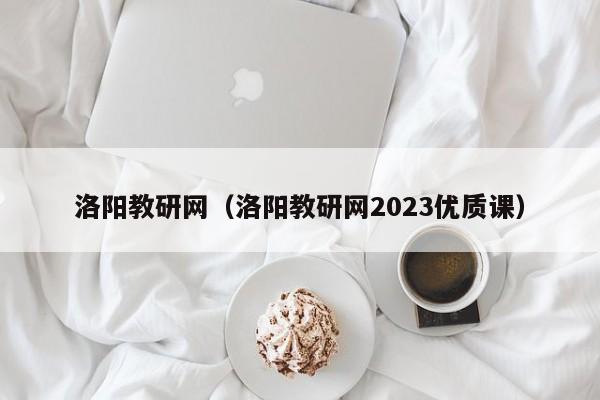 洛阳教研网（洛阳教研网2023优质课）