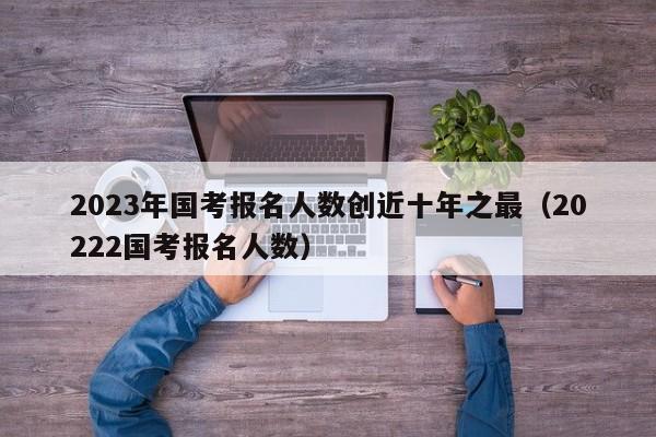 2023年国考报名人数创近十年之最（20222国考报名人数）