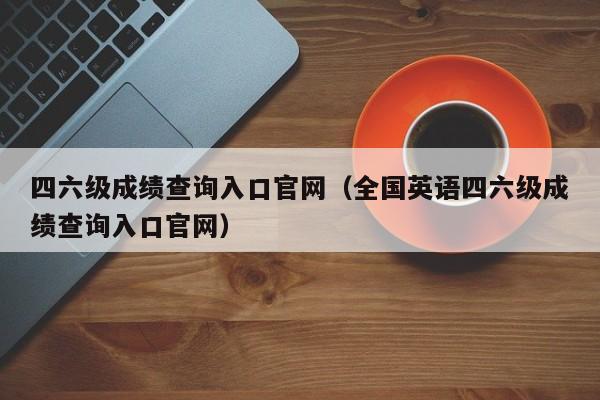 四六级成绩查询入口官网（全国英语四六级成绩查询入口官网）