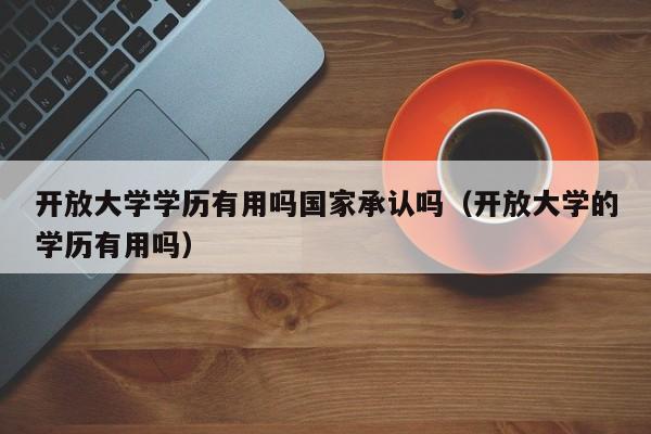 开放大学学历有用吗国家承认吗（开放大学的学历有用吗）