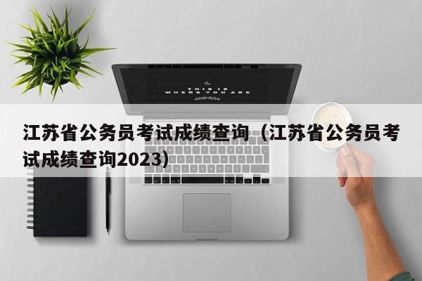 江苏省公务员考试成绩查询（江苏省公务员考试成绩查询2023）