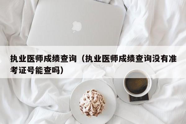 执业医师成绩查询（执业医师成绩查询没有准考证号能查吗）