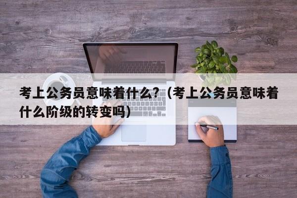 考上公务员意味着什么?（考上公务员意味着什么阶级的转变吗）