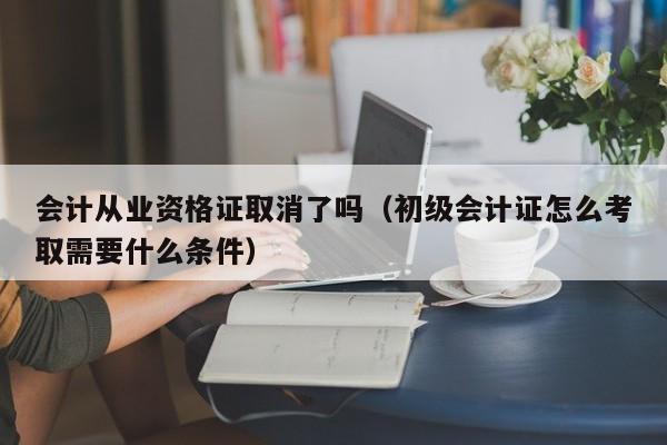 会计从业资格证取消了吗（初级会计证怎么考取需要什么条件）