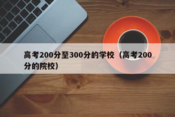 高考200分至300分的学校（高考200分的院校）