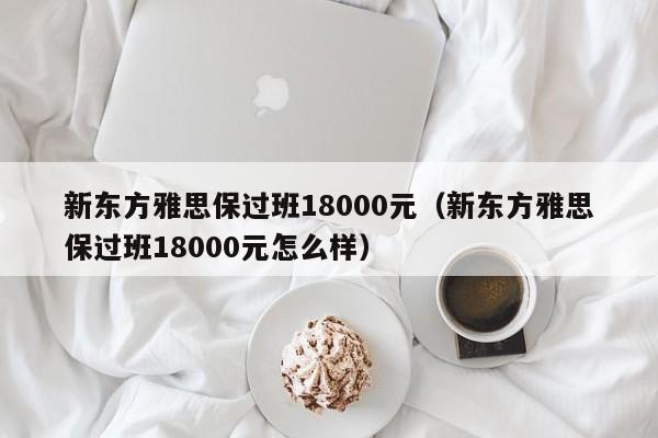 新东方雅思保过班18000元（新东方雅思保过班18000元怎么样）