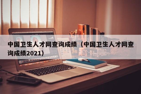 中国卫生人才网查询成绩（中国卫生人才网查询成绩2021）