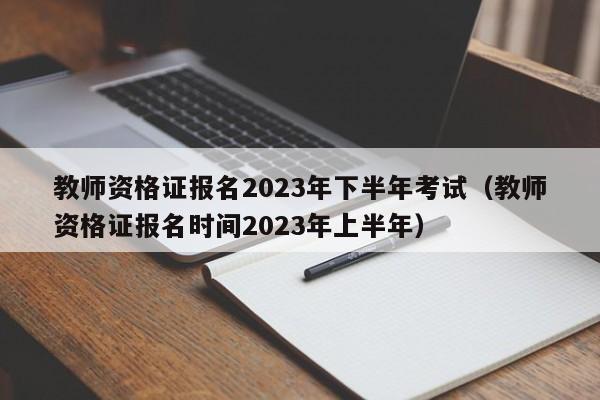 教师资格证报名2023年下半年考试（教师资格证报名时间2023年上半年）