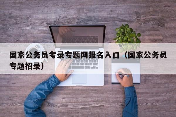 国家公务员考录专题网报名入口（国家公务员专题招录）