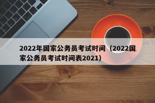 2022年国家公务员考试时间（2022国家公务员考试时间表2021）