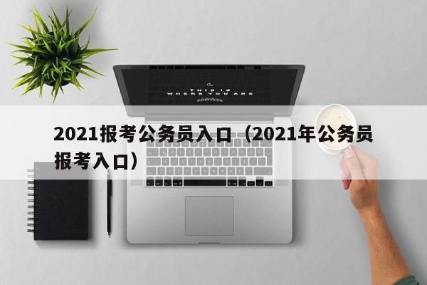 2021报考公务员入口（2021年公务员报考入口）