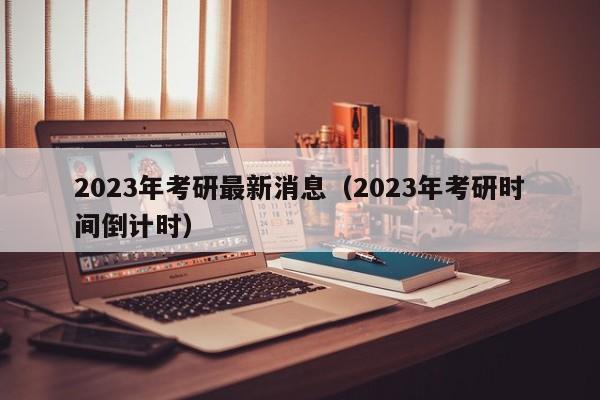 2023年考研最新消息（2023年考研时间倒计时）