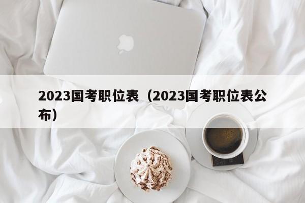 2023国考职位表（2023国考职位表公布）